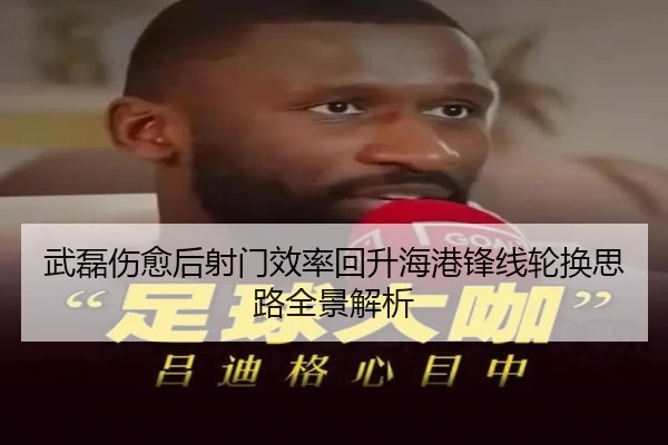武磊伤愈后射门效率回升海港锋线轮换思路全景解析